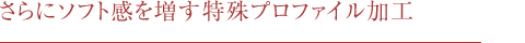 さらにソフト感を増す特殊プロファイル加工