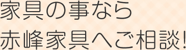家具の事なら赤峰家具へご相談!